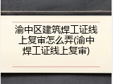 渝中区建筑焊工证线上复审怎么弄(渝中焊工证线上复审)