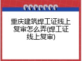重庆建筑焊工证线上复审怎么弄(焊工证线上复审)
