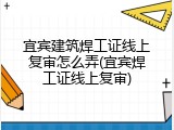 宜宾建筑焊工证线上复审怎么弄(宜宾焊工证线上复审)