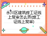 永川区建筑焊工证线上复审怎么弄(焊工证线上复审)