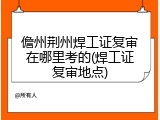 儋州荆州焊工证复审在哪里考的(焊工证复审地点)