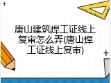 唐山建筑焊工证线上复审怎么弄(唐山焊工证线上复审)