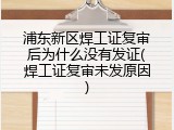 浦东新区焊工证复审后为什么没有发证(焊工证复审未发原因)