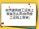 自贡建筑焊工证线上复审怎么弄(自贡焊工证线上复审)