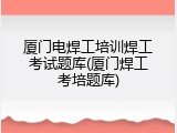 厦门电焊工培训焊工考试题库(厦门焊工考培题库)