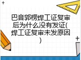 巴音郭楞焊工证复审后为什么没有发证(焊工证复审未发原因)