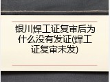 银川焊工证复审后为什么没有发证(焊工证复审未发)
