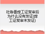 吐鲁番焊工证复审后为什么没有发证(焊工证复审未发证)