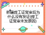 新疆焊工证复审后为什么没有发证(焊工证复审未发原因)