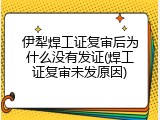 伊犁焊工证复审后为什么没有发证(焊工证复审未发原因)