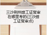 三沙荆州焊工证复审在哪里考的(三沙焊工证复审点)