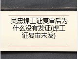 吴忠焊工证复审后为什么没有发证(焊工证复审未发)