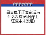 昌吉焊工证复审后为什么没有发证(焊工证复审未发证)