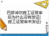 巴彦淖尔焊工证复审后为什么没有发证(焊工证复审未发证)