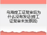 乌海焊工证复审后为什么没有发证(焊工证复审未发原因)