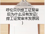 呼伦贝尔焊工证复审后为什么没有发证(焊工证复审未发原因)