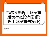 鄂尔多斯焊工证复审后为什么没有发证(焊工证复审未发证)