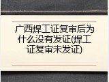 广西焊工证复审后为什么没有发证(焊工证复审未发证)