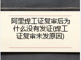 阿里焊工证复审后为什么没有发证(焊工证复审未发原因)