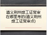 遵义荆州焊工证复审在哪里考的(遵义荆州焊工证复审点)