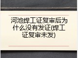河池焊工证复审后为什么没有发证(焊工证复审未发)