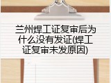 兰州焊工证复审后为什么没有发证(焊工证复审未发原因)