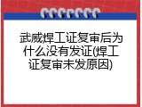 武威焊工证复审后为什么没有发证(焊工证复审未发原因)
