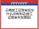云南焊工证复审后为什么没有发证(焊工证复审未发原因)