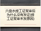 六盘水焊工证复审后为什么没有发证(焊工证复审未发原因)
