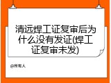 清远焊工证复审后为什么没有发证(焊工证复审未发)