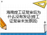 海南焊工证复审后为什么没有发证(焊工证复审未发原因)