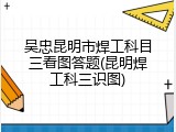 吴忠昆明市焊工科目三看图答题(昆明焊工科三识图)