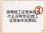 湖南焊工证复审后为什么没有发证(焊工证复审未发原因)