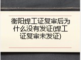 衡阳焊工证复审后为什么没有发证(焊工证复审未发证)