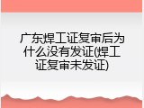 广东焊工证复审后为什么没有发证(焊工证复审未发证)