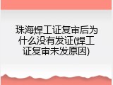珠海焊工证复审后为什么没有发证(焊工证复审未发原因)