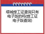 塔城焊工证查询只有电子版的吗(焊工证电子版查询)