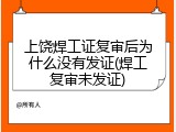 上饶焊工证复审后为什么没有发证(焊工复审未发证)