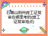 石嘴山荆州焊工证复审在哪里考的(焊工证复审地点)