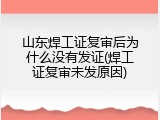 山东焊工证复审后为什么没有发证(焊工证复审未发原因)