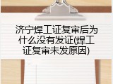 济宁焊工证复审后为什么没有发证(焊工证复审未发原因)
