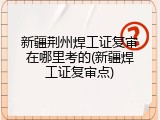 新疆荆州焊工证复审在哪里考的(新疆焊工证复审点)