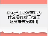 新余焊工证复审后为什么没有发证(焊工证复审未发原因)