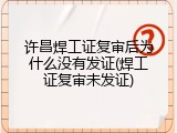 许昌焊工证复审后为什么没有发证(焊工证复审未发证)