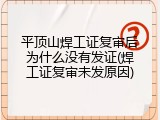 平顶山焊工证复审后为什么没有发证(焊工证复审未发原因)