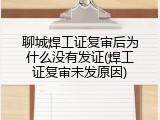 聊城焊工证复审后为什么没有发证(焊工证复审未发原因)