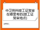 中卫荆州焊工证复审在哪里考的(焊工证复审地点)