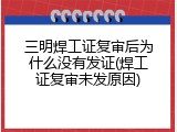 三明焊工证复审后为什么没有发证(焊工证复审未发原因)