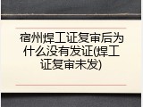 宿州焊工证复审后为什么没有发证(焊工证复审未发)