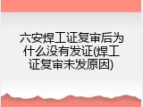 六安焊工证复审后为什么没有发证(焊工证复审未发原因)